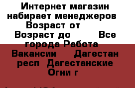 Интернет-магазин набирает менеджеров › Возраст от ­ 18 › Возраст до ­ 58 - Все города Работа » Вакансии   . Дагестан респ.,Дагестанские Огни г.